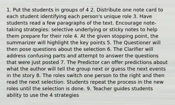 1. Put the students in groups of 4 2. Distribute one note card to each student identifying each person's unique role 3. Have students read a few paragraphs of the text. Encourage note-taking strategies: selective underlying or sticky notes to help them prepare for their role 4. At the given stopping point, the summarizer will highlight the key points 5. The Questioner will then pose questions about the selection 6. The Clarifier will address confusing parts and attempt to answer the questions that were just posted 7. The Predictor can offer predictions about what the author will tell the group next or guess the next events in the story 8. The roles switch one person to the right and then read the next selection. Students repeat the process in the new roles until the selection is done. 9. Teacher guides students ability to use the 4 strategies