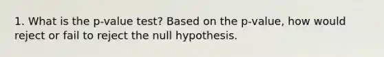 1. What is the p-value test? Based on the p-value, how would reject or fail to reject the null hypothesis.