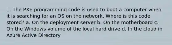 1. The PXE programming code is used to boot a computer when it is searching for an OS on the network. Where is this code stored? a. On the deployment server b. On the motherboard c. On the Windows volume of the local hard drive d. In the cloud in Azure Active Directory