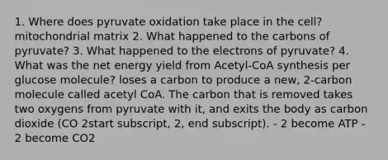 1. Where does pyruvate oxidation take place in the cell? mitochondrial matrix 2. What happened to the carbons of pyruvate? 3. What happened to the electrons of pyruvate? 4. What was the net energy yield from Acetyl-CoA synthesis per glucose molecule? loses a carbon to produce a new, 2-carbon molecule called acetyl CoA. The carbon that is removed takes two oxygens from pyruvate with it, and exits the body as carbon dioxide (CO 2​start subscript, 2, end subscript). - 2 become ATP - 2 become CO2