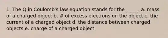 1. The Q in Coulomb's law equation stands for the _____. a. mass of a charged object b. # of excess electrons on the object c. the current of a charged object d. the distance between charged objects e. charge of a charged object