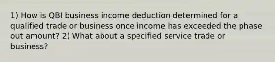 1) How is QBI business income deduction determined for a qualified trade or business once income has exceeded the phase out amount? 2) What about a specified service trade or business?