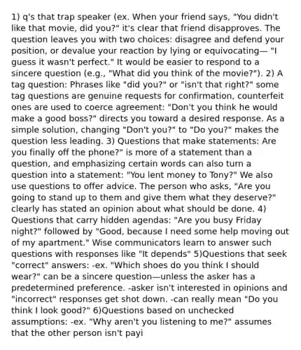 1) q's that trap speaker (ex. When your friend says, "You didn't like that movie, did you?" it's clear that friend disapproves. The question leaves you with two choices: disagree and defend your position, or devalue your reaction by lying or equivocating— "I guess it wasn't perfect." It would be easier to respond to a sincere question (e.g., "What did you think of the movie?"). 2) A tag question: Phrases like "did you?" or "isn't that right?" some tag questions are genuine requests for confirmation, counterfeit ones are used to coerce agreement: "Don't you think he would make a good boss?" directs you toward a desired response. As a simple solution, changing "Don't you?" to "Do you?" makes the question less leading. 3) Questions that make statements: Are you finally off the phone?" is more of a statement than a question, and emphasizing certain words can also turn a question into a statement: "You lent money to Tony?" We also use questions to offer advice. The person who asks, "Are you going to stand up to them and give them what they deserve?" clearly has stated an opinion about what should be done. 4) Questions that carry hidden agendas: "Are you busy Friday night?" followed by "Good, because I need some help moving out of my apartment." Wise communicators learn to answer such questions with responses like "It depends" 5)Questions that seek "correct" answers: -ex. "Which shoes do you think I should wear?" can be a sincere question—unless the asker has a predetermined preference. -asker isn't interested in opinions and "incorrect" responses get shot down. -can really mean "Do you think I look good?" 6)Questions based on unchecked assumptions: -ex. "Why aren't you listening to me?" assumes that the other person isn't payi