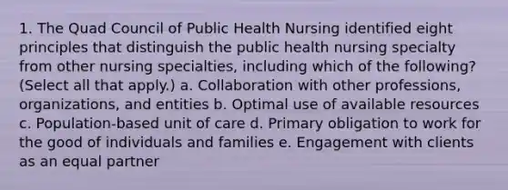 1. The Quad Council of Public Health Nursing identified eight principles that distinguish the public health nursing specialty from other nursing specialties, including which of the following? (Select all that apply.) a. Collaboration with other professions, organizations, and entities b. Optimal use of available resources c. Population-based unit of care d. Primary obligation to work for the good of individuals and families e. Engagement with clients as an equal partner