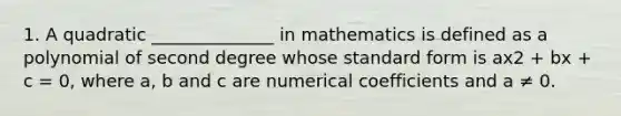 1. A quadratic ______________ in mathematics is defined as a polynomial of second degree whose standard form is ax2 + bx + c = 0, where a, b and c are numerical coefficients and a ≠ 0.