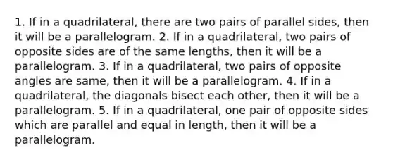 1. If in a quadrilateral, there are two pairs of parallel sides, then it will be a parallelogram. 2. If in a quadrilateral, two pairs of opposite sides are of the same lengths, then it will be a parallelogram. 3. If in a quadrilateral, two pairs of opposite angles are same, then it will be a parallelogram. 4. If in a quadrilateral, the diagonals bisect each other, then it will be a parallelogram. 5. If in a quadrilateral, one pair of opposite sides which are parallel and equal in length, then it will be a parallelogram.