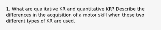 1. What are qualitative KR and quantitative KR? Describe the differences in the acquisition of a motor skill when these two different types of KR are used.