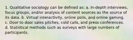 1. Qualitative sociology can be defined as: a. In-depth interviews, focus groups, and/or analysis of content sources as the source of its data. b. Virtual interactivity, online polls, and online gaming. c. Door to door sales pitches, cold calls, and press conferences. d. Statistical methods such as surveys with large numbers of participants.