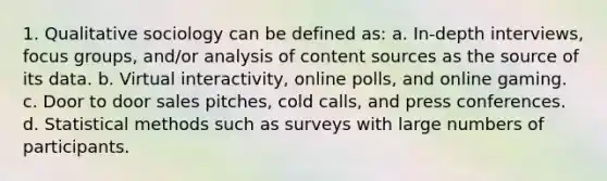 1. Qualitative sociology can be defined as: a. In-depth interviews, focus groups, and/or analysis of content sources as the source of its data. b. Virtual interactivity, online polls, and online gaming. c. Door to door sales pitches, cold calls, and press conferences. d. Statistical methods such as surveys with large numbers of participants.