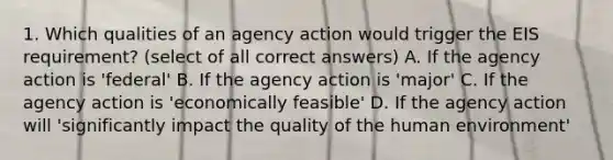 1. Which qualities of an agency action would trigger the EIS requirement? (select of all correct answers) A. If the agency action is 'federal' B. If the agency action is 'major' C. If the agency action is 'economically feasible' D. If the agency action will 'significantly impact the quality of the human environment'