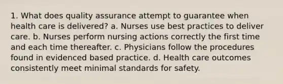 1. What does quality assurance attempt to guarantee when health care is delivered? a. Nurses use best practices to deliver care. b. Nurses perform nursing actions correctly the first time and each time thereafter. c. Physicians follow the procedures found in evidenced based practice. d. Health care outcomes consistently meet minimal standards for safety.