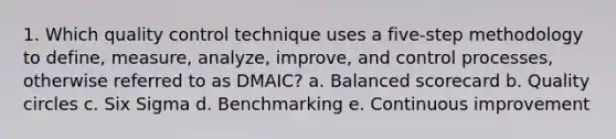 1. Which quality control technique uses a five-step methodology to define, measure, analyze, improve, and control processes, otherwise referred to as DMAIC? a. Balanced scorecard b. Quality circles c. Six Sigma d. Benchmarking e. Continuous improvement