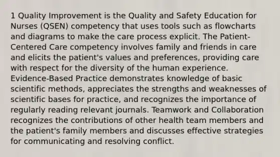 1 Quality Improvement is the Quality and Safety Education for Nurses (QSEN) competency that uses tools such as flowcharts and diagrams to make the care process explicit. The Patient-Centered Care competency involves family and friends in care and elicits the patient's values and preferences, providing care with respect for the diversity of the human experience. Evidence-Based Practice demonstrates knowledge of basic scientific methods, appreciates the strengths and weaknesses of scientific bases for practice, and recognizes the importance of regularly reading relevant journals. Teamwork and Collaboration recognizes the contributions of other health team members and the patient's family members and discusses effective strategies for communicating and resolving conflict.