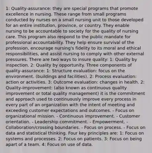 1: Quality-assurance: they are special programs that promote excellence in nursing. These range from small programs conducted by nurses on a small nursing unit to those developed for an entire institution, province, or country. They enable nursing to be accountable to society for the quality of nursing care. This program also respond to the public mandate for professional accountability. They help ensure survival of the profession, encourage nursing's fidelity to its moral and ethical responsibilities, and assist nursing to comply with other external pressures. There are two ways to insure quality: 1: Quality by inspection. 2: Quality by opportunity. Three components of quality-assurance: 1: Structure evaluation: focus on the environment. (buildings and facilities). 2: Process evaluation: action or activities. 3: Outcome evaluation: changes in health. 2: Quality-improvement: (also known as continuous quality improvement or total quality management) it is the commitment and approach used to continuously improve every process in every part of an organization with the intent of meeting and exceeding customer expectations and outcomes. - Focus on organizational mission. - Continuous improvement. - Customer orientation. - Leadership commitment. - Empowerment. - Collaboration/crossing boundaries. - Focus on process. - Focus on data and statistical thinking. Four key principles are: 1: Focus on systems and processes. 2: Focus on patients. 3: Focus on being apart of a team. 4: Focus on use of data.