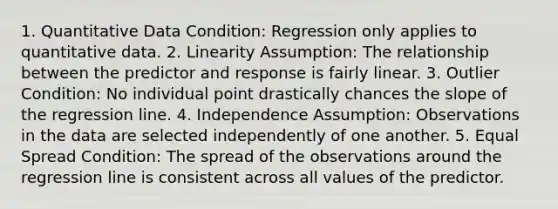 1. Quantitative Data Condition: Regression only applies to quantitative data. 2. Linearity Assumption: The relationship between the predictor and response is fairly linear. 3. Outlier Condition: No individual point drastically chances the slope of the regression line. 4. Independence Assumption: Observations in the data are selected independently of one another. 5. Equal Spread Condition: The spread of the observations around the regression line is consistent across all values of the predictor.