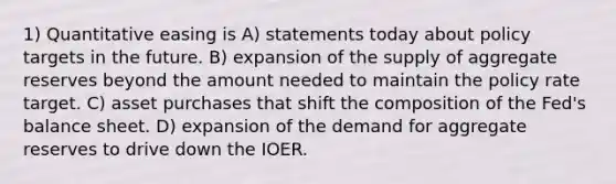 1) Quantitative easing is A) statements today about policy targets in the future. B) expansion of the supply of aggregate reserves beyond the amount needed to maintain the policy rate target. C) asset purchases that shift the composition of the Fed's balance sheet. D) expansion of the demand for aggregate reserves to drive down the IOER.