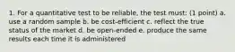 1. For a quantitative test to be reliable, the test must: (1 point) a. use a random sample b. be cost-efficient c. reflect the true status of the market d. be open-ended e. produce the same results each time it is administered
