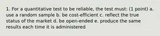 1. For a quantitative test to be reliable, the test must: (1 point) a. use a random sample b. be cost-efficient c. reflect the true status of the market d. be open-ended e. produce the same results each time it is administered