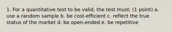 1. For a quantitative test to be valid, the test must: (1 point) a. use a random sample b. be cost-efficient c. reflect the true status of the market d. be open-ended e. be repetitive