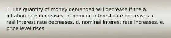 1. The quantity of money demanded will decrease if the a. inflation rate decreases. b. nominal interest rate decreases. c. real interest rate decreases. d. nominal interest rate increases. e. price level rises.