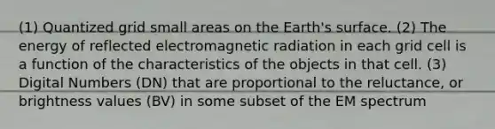 (1) Quantized grid small areas on the Earth's surface. (2) The energy of reflected electromagnetic radiation in each grid cell is a function of the characteristics of the objects in that cell. (3) Digital Numbers (DN) that are proportional to the reluctance, or brightness values (BV) in some subset of the EM spectrum