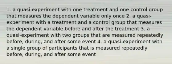 1. a quasi-experiment with one treatment and one control group that measures the dependent variable only once 2. a quasi-experiment with a treatment and a control group that measures the dependent variable before and after the treatment 3. a quasi-experiment with two groups that are measured repeatedly before, during, and after some event 4. a quasi-experiment with a single group of participants that is measured repeatedly before, during, and after some event