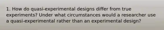 1. How do quasi-experimental designs differ from true experiments? Under what circumstances would a researcher use a quasi-experimental rather than an experimental design?