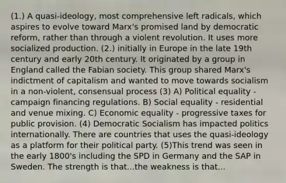 (1.) A quasi-ideology, most comprehensive left radicals, which aspires to evolve toward Marx's promised land by democratic reform, rather than through a violent revolution. It uses more socialized production. (2.) initially in Europe in the late 19th century and early 20th century. It originated by a group in England called the Fabian society. This group shared Marx's indictment of capitalism and wanted to move towards socialism in a non-violent, consensual process (3) A) Political equality - campaign financing regulations. B) Social equality - residential and venue mixing. C) Economic equality - progressive taxes for public provision. (4) Democratic Socialism has impacted politics internationally. There are countries that uses the quasi-ideology as a platform for their political party. (5)This trend was seen in the early 1800's including the SPD in Germany and the SAP in Sweden. The strength is that...the weakness is that...