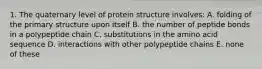 1. The quaternary level of protein structure involves: A. folding of the primary structure upon itself B. the number of peptide bonds in a polypeptide chain C. substitutions in the amino acid sequence D. interactions with other polypeptide chains E. none of these