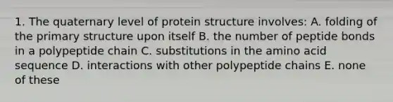 1. The quaternary level of protein structure involves: A. folding of the primary structure upon itself B. the number of peptide bonds in a polypeptide chain C. substitutions in the amino acid sequence D. interactions with other polypeptide chains E. none of these