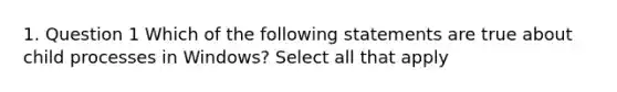 1. Question 1 Which of the following statements are true about child processes in Windows? Select all that apply