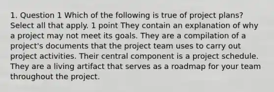 1. Question 1 Which of the following is true of project plans? Select all that apply. 1 point They contain an explanation of why a project may not meet its goals. They are a compilation of a project's documents that the project team uses to carry out project activities. Their central component is a project schedule. They are a living artifact that serves as a roadmap for your team throughout the project.