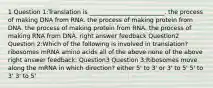 1 Question 1:Translation is _________________________. the process of making DNA from RNA. the process of making protein from DNA. the process of making protein from RNA. the process of making RNA from DNA. right answer feedback Question2 Question 2:Which of the following is involved in translation? ribosomes mRNA amino acids all of the above none of the above right answer feedback: Question3 Question 3:Ribosomes move along the mRNA in which direction? either 5' to 3' or 3' to 5' 5' to 3' 3' to 5'