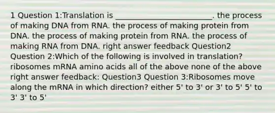 1 Question 1:Translation is _________________________. the process of making DNA from RNA. the process of making protein from DNA. the process of making protein from RNA. the process of making RNA from DNA. right answer feedback Question2 Question 2:Which of the following is involved in translation? ribosomes mRNA amino acids all of the above none of the above right answer feedback: Question3 Question 3:Ribosomes move along the mRNA in which direction? either 5' to 3' or 3' to 5' 5' to 3' 3' to 5'