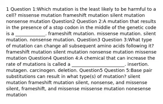 1 Question 1:Which mutation is the least likely to be harmful to a cell? missense mutation frameshift mutation silent mutation nonsense mutation Question2 Question 2:A mutation that results in the presence of a stop codon in the middle of the genetic code is a _____________. frameshift mutation. missense mutation. silent mutation. nonsense mutation. Question3 Question 3:What type of mutation can change all subsequent amino acids following it? frameshift mutation silent mutation nonsense mutation missense mutation Question4 Question 4:A chemical that can increase the rate of mutations is called a _______________________. insertion. mutagen. carcinogen. deletion. Question5 Question 5:Base pair substitutions can result in what type(s) of mutation? silent mutation frameshift mutation silent, nonsense, and missense silent, frameshift, and missense missense mutation nonesense mutation