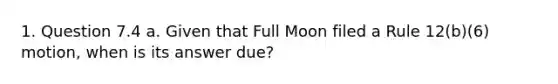 1. Question 7.4 a. Given that Full Moon filed a Rule 12(b)(6) motion, when is its answer due?