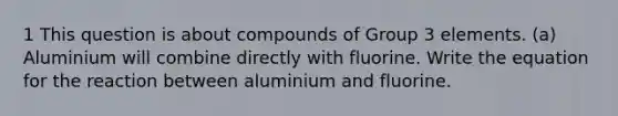 1 This question is about compounds of Group 3 elements. (a) Aluminium will combine directly with fluorine. Write the equation for the reaction between aluminium and fluorine.