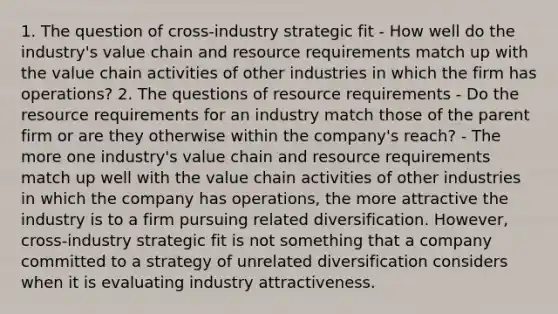 1. The question of cross-industry strategic fit - How well do the industry's value chain and resource requirements match up with the value chain activities of other industries in which the firm has operations? 2. The questions of resource requirements - Do the resource requirements for an industry match those of the parent firm or are they otherwise within the company's reach? - The more one industry's value chain and resource requirements match up well with the value chain activities of other industries in which the company has operations, the more attractive the industry is to a firm pursuing related diversification. However, cross-industry strategic fit is not something that a company committed to a strategy of unrelated diversification considers when it is evaluating industry attractiveness.