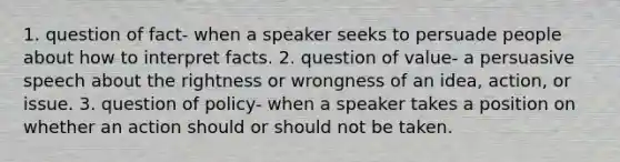 1. question of fact- when a speaker seeks to persuade people about how to interpret facts. 2. question of value- a persuasive speech about the rightness or wrongness of an idea, action, or issue. 3. question of policy- when a speaker takes a position on whether an action should or should not be taken.