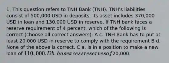 1. This question refers to TNH Bank (TNH). TNH's liabilities consist of 500,000 USD in deposits. Its asset includes 370,000 USD in loan and 130,000 USD in reserve. If TNH bank faces a reserve requirement of 4 percent, which of the following is correct (choose all correct answers): A c. TNH Bank has to put at least 20,000 USD in reserve to comply with the requirement B d. None of the above is correct. C a. is in a position to make a new loan of 110,000. D b. has excess reserves of20,000.