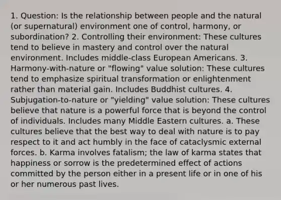 1. Question: Is the relationship between people and the natural (or supernatural) environment one of control, harmony, or subordination? 2. Controlling their environment: These cultures tend to believe in mastery and control over the natural environment. Includes middle-class European Americans. 3. Harmony-with-nature or "flowing" value solution: These cultures tend to emphasize spiritual transformation or enlightenment rather than material gain. Includes Buddhist cultures. 4. Subjugation-to-nature or "yielding" value solution: These cultures believe that nature is a powerful force that is beyond the control of individuals. Includes many Middle Eastern cultures. a. These cultures believe that the best way to deal with nature is to pay respect to it and act humbly in the face of cataclysmic external forces. b. Karma involves fatalism; the law of karma states that happiness or sorrow is the predetermined effect of actions committed by the person either in a present life or in one of his or her numerous past lives.