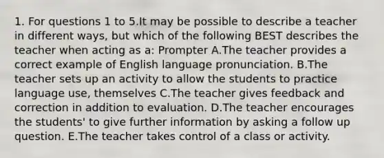 1. For questions 1 to 5.It may be possible to describe a teacher in different ways, but which of the following BEST describes the teacher when acting as a: Prompter A.The teacher provides a correct example of English language pronunciation. B.The teacher sets up an activity to allow the students to practice language use, themselves C.The teacher gives feedback and correction in addition to evaluation. D.The teacher encourages the students' to give further information by asking a follow up question. E.The teacher takes control of a class or activity.