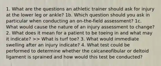 1. What are the questions an athletic trainer should ask for injury at the lower leg or ankle? 1b. Which question should you ask in particular when conducting an on-the-field assessment? 1c. What would cause the nature of an injury assessment to change? 2. What does it mean for a patient to be toeing in and what may it indicate? >> What is turf toe? 3. What would immediate swelling after an injury indicate? 4. What test could be performed to determine whether the calcaneofibular or deltoid ligament is sprained and how would this test be conducted?