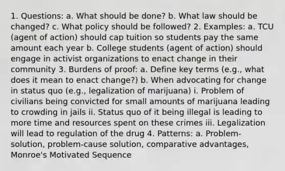 1. Questions: a. What should be done? b. What law should be changed? c. What policy should be followed? 2. Examples: a. TCU (agent of action) should cap tuition so students pay the same amount each year b. College students (agent of action) should engage in activist organizations to enact change in their community 3. Burdens of proof: a. Define key terms (e.g., what does it mean to enact change?) b. When advocating for change in status quo (e.g., legalization of marijuana) i. Problem of civilians being convicted for small amounts of marijuana leading to crowding in jails ii. Status quo of it being illegal is leading to more time and resources spent on these crimes iii. Legalization will lead to regulation of the drug 4. Patterns: a. Problem-solution, problem-cause solution, comparative advantages, Monroe's Motivated Sequence