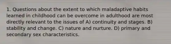 1. Questions about the extent to which maladaptive habits learned in childhood can be overcome in adulthood are most directly relevant to the issues of A) continuity and stages. B) stability and change. C) nature and nurture. D) primary and secondary sex characteristics.