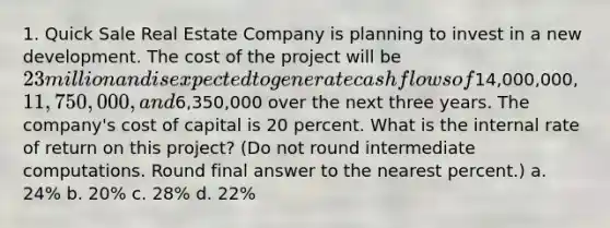 1. Quick Sale Real Estate Company is planning to invest in a new development. The cost of the project will be 23 million and is expected to generate cash flows of14,000,000, 11,750,000, and6,350,000 over the next three years. The company's cost of capital is 20 percent. What is the internal rate of return on this project? (Do not round intermediate computations. Round final answer to the nearest percent.) a. 24% b. 20% c. 28% d. 22%