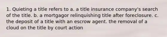 1. Quieting a title refers to a. a title insurance company's search of the title. b. a mortgagor relinquishing title after foreclosure. c. the deposit of a title with an escrow agent. the removal of a cloud on the title by court action