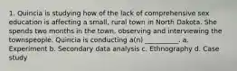 1. Quincia is studying how of the lack of comprehensive sex education is affecting a small, rural town in North Dakota. She spends two months in the town, observing and interviewing the townspeople. Quincia is conducting a(n) __________. a. Experiment b. Secondary data analysis c. Ethnography d. Case study