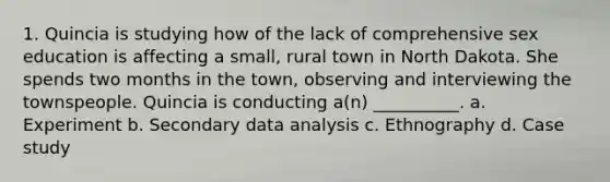 1. Quincia is studying how of the lack of comprehensive sex education is affecting a small, rural town in North Dakota. She spends two months in the town, observing and interviewing the townspeople. Quincia is conducting a(n) __________. a. Experiment b. Secondary data analysis c. Ethnography d. Case study