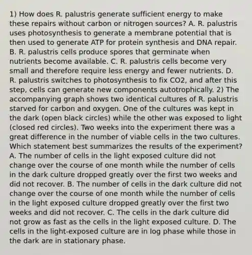 1) How does R. palustris generate sufficient energy to make these repairs without carbon or nitrogen sources? A. R. palustris uses photosynthesis to generate a membrane potential that is then used to generate ATP for <a href='https://www.questionai.com/knowledge/kVyphSdCnD-protein-synthesis' class='anchor-knowledge'>protein synthesis</a> and <a href='https://www.questionai.com/knowledge/kdWJhII4NB-dna-repair' class='anchor-knowledge'>dna repair</a>. B. R. palustris cells produce spores that germinate when nutrients become available. C. R. palustris cells become very small and therefore require less energy and fewer nutrients. D. R. palustris switches to photosynthesis to fix CO2, and after this step, cells can generate new components autotrophically. 2) The accompanying graph shows two identical cultures of R. palustris starved for carbon and oxygen. One of the cultures was kept in the dark (open black circles) while the other was exposed to light (closed red circles). Two weeks into the experiment there was a great difference in the number of viable cells in the two cultures. Which statement best summarizes the results of the experiment? A. The number of cells in the light exposed culture did not change over the course of one month while the number of cells in the dark culture dropped greatly over the first two weeks and did not recover. B. The number of cells in the dark culture did not change over the course of one month while the number of cells in the light exposed culture dropped greatly over the first two weeks and did not recover. C. The cells in the dark culture did not grow as fast as the cells in the light exposed culture. D. The cells in the light-exposed culture are in log phase while those in the dark are in stationary phase.